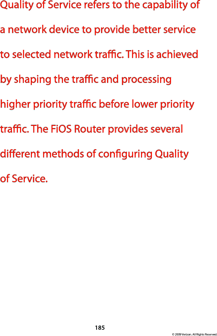 185© 2009 Verizon. All Rights Reserved.Quality of Service refers to the capability of a network device to provide better service to selected network trac. This is achieved by shaping the trac and processing higher priority trac before lower priority trac. The FiOS Router provides several dierent methods of conguring Quality  of Service.