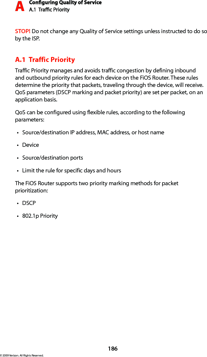 Conguring Quality of ServiceA.1  Trac Priority A186© 2009 Verizon. All Rights Reserved.STOP! Do not change any Quality of Service settings unless instructed to do so by the ISP.A.1  Traffic Priority Traffic Priority manages and avoids traffic congestion by defining inbound and outbound priority rules for each device on the FiOS Router. These rules determine the priority that packets, traveling through the device, will receive. QoS parameters (DSCP marking and packet priority) are set per packet, on an application basis.QoS can be configured using flexible rules, according to the following parameters: Source/destination IP address, MAC address, or host name tDevice tSource/destination ports tLimit the rule for specific days and hours tThe FiOS Router supports two priority marking methods for packet prioritization: DSCP t802.1p Priority t
