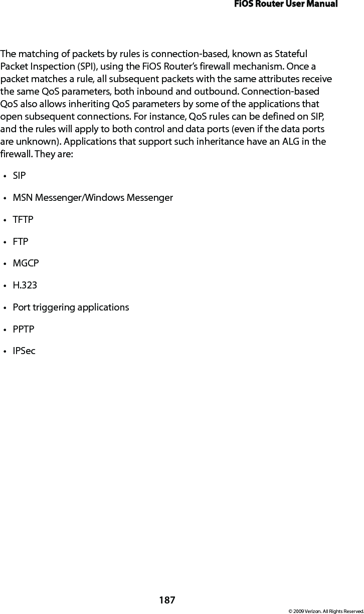 FiOS Router User Manual187© 2009 Verizon. All Rights Reserved.The matching of packets by rules is connection-based, known as Stateful Packet Inspection (SPI), using the FiOS Router’s firewall mechanism. Once a packet matches a rule, all subsequent packets with the same attributes receive the same QoS parameters, both inbound and outbound. Connection-based QoS also allows inheriting QoS parameters by some of the applications that open subsequent connections. For instance, QoS rules can be defined on SIP, and the rules will apply to both control and data ports (even if the data ports are unknown). Applications that support such inheritance have an ALG in the firewall. They are:SIP tMSN Messenger/Windows Messenger tTFTP tFTP tMGCP tH.323 tPort triggering applications tPPTP tIPSec t