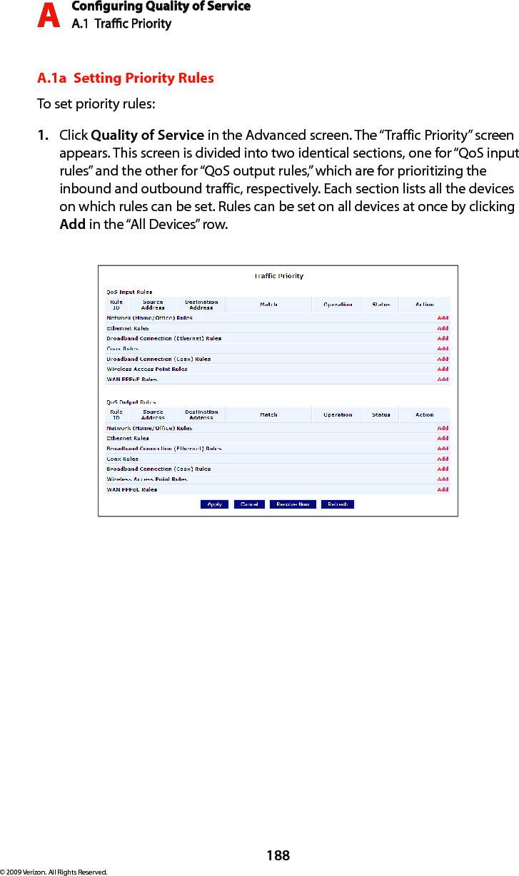 Conguring Quality of ServiceA.1  Trac Priority A188© 2009 Verizon. All Rights Reserved.A.1a  Setting Priority RulesTo set priority rules:Click 1.  Quality of Service in the Advanced screen. The “Traffic Priority” screen appears. This screen is divided into two identical sections, one for “QoS input rules” and the other for “QoS output rules,” which are for prioritizing the inbound and outbound traffic, respectively. Each section lists all the devices on which rules can be set. Rules can be set on all devices at once by clicking Add in the “All Devices” row.
