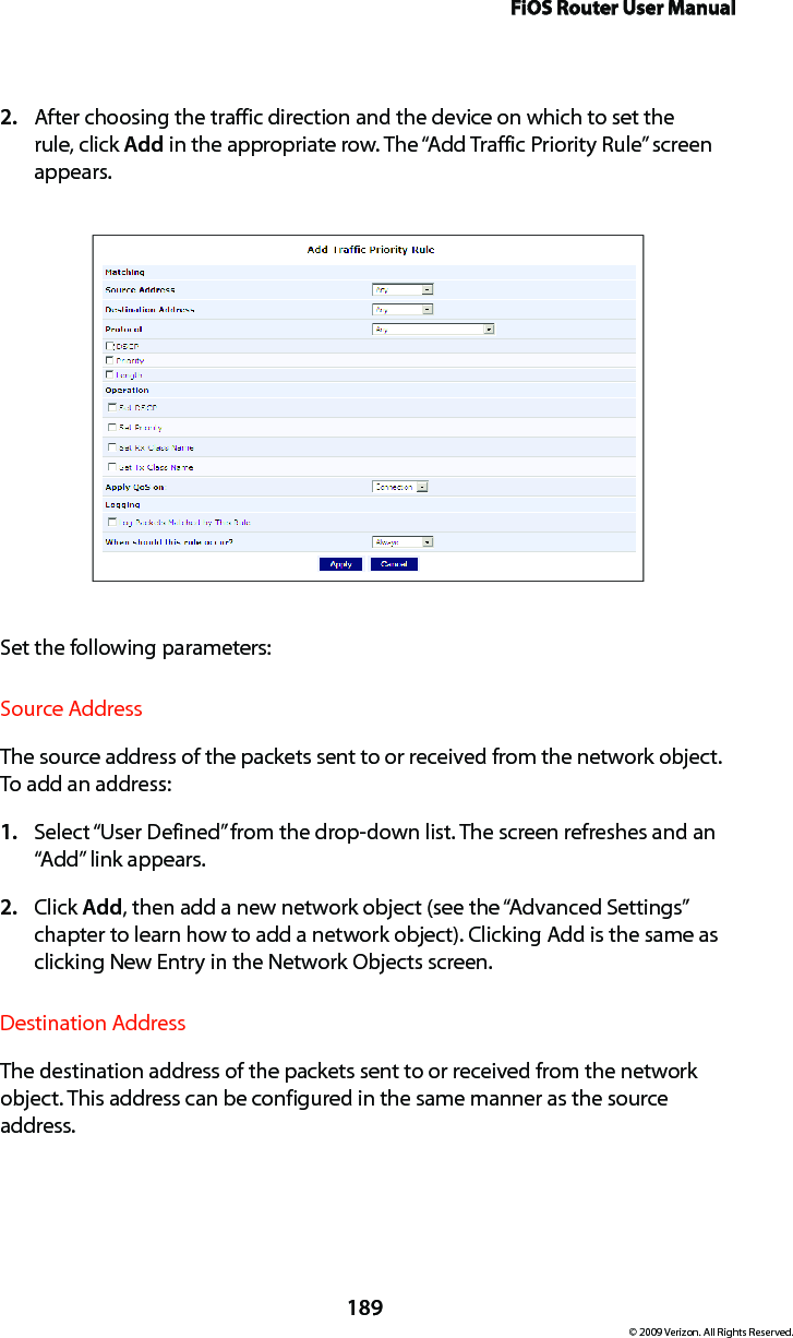 FiOS Router User Manual189© 2009 Verizon. All Rights Reserved.After choosing the traffic direction and the device on which to set the 2. rule, click Add in the appropriate row. The “Add Traffic Priority Rule” screen appears. Set the following parameters:Source AddressThe source address of the packets sent to or received from the network object. To add an address: Select “1.  User Defined” from the drop-down list. The screen refreshes and an “Add” link appears.Click 2.  Add, then add a new network object (see the “Advanced Settings” chapter to learn how to add a network object). Clicking Add is the same as clicking New Entry in the Network Objects screen.Destination AddressThe destination address of the packets sent to or received from the network object. This address can be configured in the same manner as the source address. 