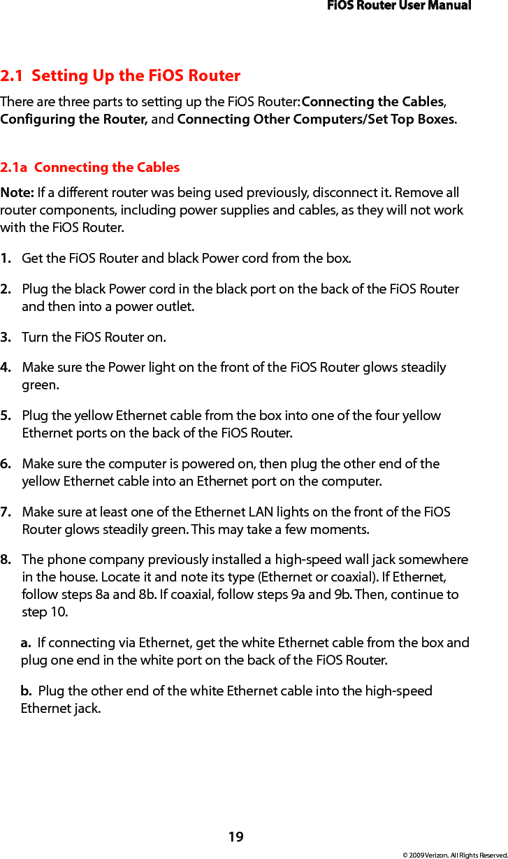 FiOS Router User Manual19© 2009 Verizon. All Rights Reserved.2.1  Setting Up the FiOS RouterThere are three parts to setting up the FiOS Router: Connecting the Cables, Configuring the Router, and Connecting Other Computers/Set Top Boxes.2.1a  Connecting the CablesNote: If a different router was being used previously, disconnect it. Remove all router components, including power supplies and cables, as they will not work with the FiOS Router.Get the FiOS Router and black Power cord from the box.1. Plug the black Power cord in the black port on the back of the FiOS Router 2. and then into a power outlet.Turn the FiOS Router on.3. Make sure the Power light on the front of the FiOS Router glows steadily 4. green.Plug the yellow Ethernet cable from the box into one of the four yellow 5. Ethernet ports on the back of the FiOS Router.Make sure the computer is powered on, then plug the other end of the 6. yellow Ethernet cable into an Ethernet port on the computer.Make sure at least one of the Ethernet LAN lights on the front of the FiOS 7. Router glows steadily green. This may take a few moments.The phone company previously installed a high-speed wall jack somewhere 8. in the house. Locate it and note its type (Ethernet or coaxial). If Ethernet, follow steps 8a and 8b. If coaxial, follow steps 9a and 9b. Then, continue to step 10.a.  If connecting via Ethernet, get the white Ethernet cable from the box and plug one end in the white port on the back of the FiOS Router.b.  Plug the other end of the white Ethernet cable into the high-speed Ethernet jack.