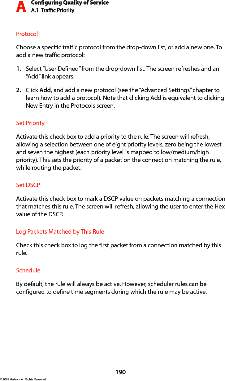 Conguring Quality of ServiceA.1  Trac Priority A190© 2009 Verizon. All Rights Reserved.ProtocolChoose a specific traffic protocol from the drop-down list, or add a new one. To add a new traffic protocol:Select “1.  User Defined” from the drop-down list. The screen refreshes and an “Add” link appears.Click 2.  Add, and add a new protocol (see the “Advanced Settings” chapter to learn how to add a protocol). Note that clicking Add is equivalent to clicking New Entry in the Protocols screen.Set PriorityActivate this check box to add a priority to the rule. The screen will refresh, allowing a selection between one of eight priority levels, zero being the lowest and seven the highest (each priority level is mapped to low/medium/high priority). This sets the priority of a packet on the connection matching the rule, while routing the packet.Set DSCPActivate this check box to mark a DSCP value on packets matching a connection that matches this rule. The screen will refresh, allowing the user to enter the Hex value of the DSCP.Log Packets Matched by This RuleCheck this check box to log the first packet from a connection matched by this rule.ScheduleBy default, the rule will always be active. However, scheduler rules can be configured to define time segments during which the rule may be active.