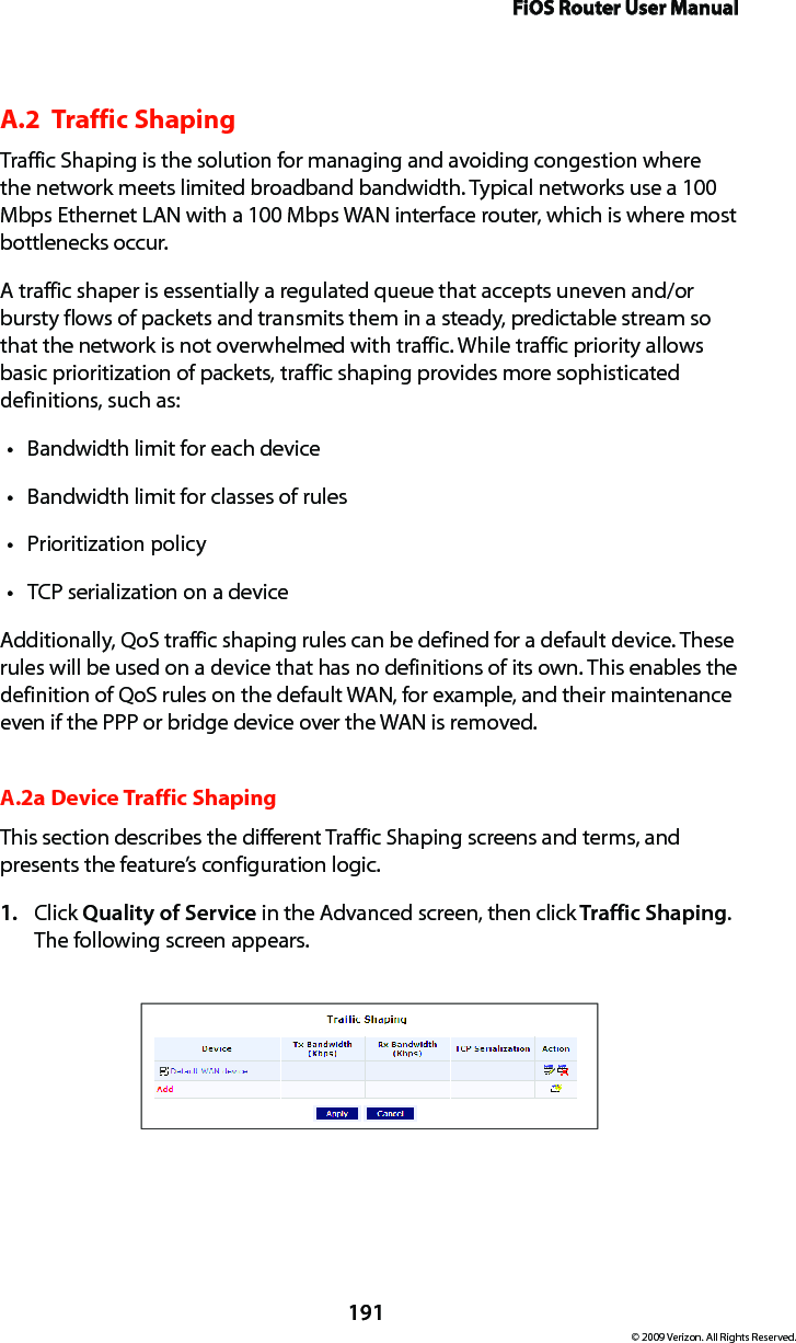 FiOS Router User Manual191© 2009 Verizon. All Rights Reserved.A.2  Traffic Shaping Traffic Shaping is the solution for managing and avoiding congestion where the network meets limited broadband bandwidth. Typical networks use a 100 Mbps Ethernet LAN with a 100 Mbps WAN interface router, which is where most bottlenecks occur.A traffic shaper is essentially a regulated queue that accepts uneven and/or bursty flows of packets and transmits them in a steady, predictable stream so that the network is not overwhelmed with traffic. While traffic priority allows basic prioritization of packets, traffic shaping provides more sophisticated definitions, such as:Bandwidth limit for each devicetBandwidth limit for classes of rulestPrioritization policytTCP serialization on a devicetAdditionally, QoS traffic shaping rules can be defined for a default device. These rules will be used on a device that has no definitions of its own. This enables the definition of QoS rules on the default WAN, for example, and their maintenance even if the PPP or bridge device over the WAN is removed.A.2a Device Traffic ShapingThis section describes the different Traffic Shaping screens and terms, and presents the feature’s configuration logic.Click 1.  Quality of Service in the Advanced screen, then click Traffic Shaping. The following screen appears. 