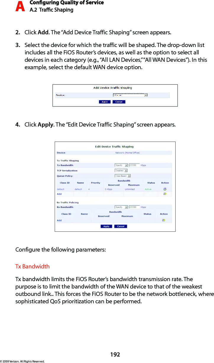 Conguring Quality of ServiceA.2  Trac Shaping A192© 2009 Verizon. All Rights Reserved.Click 2.  Add. The “Add Device Traffic Shaping” screen appears.Select the device for which the traffic will be shaped. The drop-down list 3. includes all the FiOS Router’s devices, as well as the option to select all devices in each category (e.g., “All LAN Devices,” “All WAN Devices”). In this example, select the default WAN device option.Click 4.  Apply. The “Edit Device Traffic Shaping” screen appears.Configure the following parameters:Tx BandwidthTx bandwidth limits the FiOS Router’s bandwidth transmission rate. The purpose is to limit the bandwidth of the WAN device to that of the weakest outbound link.. This forces the FiOS Router to be the network bottleneck, where sophisticated QoS prioritization can be performed. 