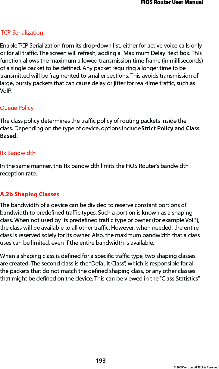 FiOS Router User Manual193© 2009 Verizon. All Rights Reserved. TCP SerializationEnable TCP Serialization from its drop-down list, either for active voice calls only or for all traffic. The screen will refresh, adding a “Maximum Delay” text box. This function allows the maximum allowed transmission time frame (in milliseconds) of a single packet to be defined. Any packet requiring a longer time to be transmitted will be fragmented to smaller sections. This avoids transmission of large, bursty packets that can cause delay or jitter for real-time traffic, such as VoIP.Queue Policy The class policy determines the traffic policy of routing packets inside the class. Depending on the type of device, options include Strict Policy and Class Based. Rx BandwidthIn the same manner, this Rx bandwidth limits the FiOS Router’s bandwidth reception rate.A.2b Shaping ClassesThe bandwidth of a device can be divided to reserve constant portions of bandwidth to predefined traffic types. Such a portion is known as a shaping class. When not used by its predefined traffic type or owner (for example VoIP), the class will be available to all other traffic. However, when needed, the entire class is reserved solely for its owner. Also, the maximum bandwidth that a class uses can be limited, even if the entire bandwidth is available.When a shaping class is defined for a specific traffic type, two shaping classes are created. The second class is the “Default Class”, which is responsible for all the packets that do not match the defined shaping class, or any other classes that might be defined on the device. This can be viewed in the “Class Statistics” 