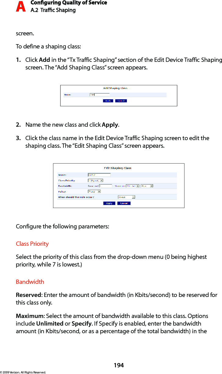 Conguring Quality of ServiceA.2  Trac Shaping A194© 2009 Verizon. All Rights Reserved.screen.To define a shaping class:Click 1.  Add in the “Tx Traffic Shaping” section of the Edit Device Traffic Shaping screen. The “Add Shaping Class” screen appears. Name the new class and click 2.  Apply.Click the class name in the Edit Device Traffic Shaping screen to edit the 3. shaping class. The “Edit Shaping Class” screen appears. Configure the following parameters:Class PrioritySelect the priority of this class from the drop-down menu (0 being highest priority, while 7 is lowest.)BandwidthReserved: Enter the amount of bandwidth (in Kbits/second) to be reserved for this class only.Maximum: Select the amount of bandwidth available to this class. Options include Unlimited or Specify. If Specify is enabled, enter the bandwidth amount (in Kbits/second, or as a percentage of the total bandwidth) in the 