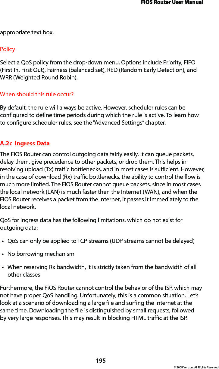 FiOS Router User Manual195© 2009 Verizon. All Rights Reserved.appropriate text box.PolicySelect a QoS policy from the drop-down menu. Options include Priority, FIFO (First In, First Out), Fairness (balanced set), RED (Random Early Detection), and WRR (Weighted Round Robin).When should this rule occur?By default, the rule will always be active. However, scheduler rules can be configured to define time periods during which the rule is active. To learn how to configure scheduler rules, see the “Advanced Settings” chapter.A.2c  Ingress DataThe FiOS Router can control outgoing data fairly easily. It can queue packets, delay them, give precedence to other packets, or drop them. This helps in resolving upload (Tx) traffic bottlenecks, and in most cases is sufficient. However, in the case of download (Rx) traffic bottlenecks, the ability to control the flow is much more limited. The FiOS Router cannot queue packets, since in most cases the local network (LAN) is much faster then the Internet (WAN), and when the FiOS Router receives a packet from the Internet, it passes it immediately to the local network.QoS for ingress data has the following limitations, which do not exist for  outgoing data: QoS can only be applied to TCP streams (UDP streams cannot be delayed)tNo borrowing mechanismtWhen reserving Rx bandwidth, it is strictly taken from the bandwidth of all tother classesFurthermore, the FiOS Router cannot control the behavior of the ISP, which may not have proper QoS handling. Unfortunately, this is a common situation. Let’s look at a scenario of downloading a large file and surfing the Internet at the same time. Downloading the file is distinguished by small requests, followed by very large responses. This may result in blocking HTML traffic at the ISP.  