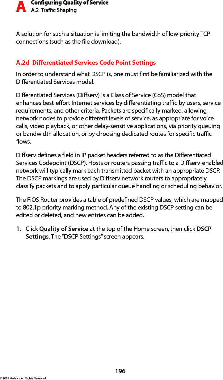 Conguring Quality of ServiceA.2  Trac Shaping A196© 2009 Verizon. All Rights Reserved.A solution for such a situation is limiting the bandwidth of low-priority TCP connections (such as the file download).A.2d  Differentiated Services Code Point SettingsIn order to understand what DSCP is, one must first be familiarized with the Differentiated Services model.Differentiated Services (Diffserv) is a Class of Service (CoS) model that enhances best-effort Internet services by differentiating traffic by users, service requirements, and other criteria. Packets are specifically marked, allowing network nodes to provide different levels of service, as appropriate for voice calls, video playback, or other delay-sensitive applications, via priority queuing or bandwidth allocation, or by choosing dedicated routes for specific traffic flows. Diffserv defines a field in IP packet headers referred to as the Differentiated Services Codepoint (DSCP). Hosts or routers passing traffic to a Diffserv-enabled network will typically mark each transmitted packet with an appropriate DSCP. The DSCP markings are used by Diffserv network routers to appropriately classify packets and to apply particular queue handling or scheduling behavior.The FiOS Router provides a table of predefined DSCP values, which are mapped to 802.1p priority marking method. Any of the existing DSCP setting can be edited or deleted, and new entries can be added.Click 1.  Quality of Service at the top of the Home screen, then click DSCP Settings. The “DSCP Settings” screen appears.