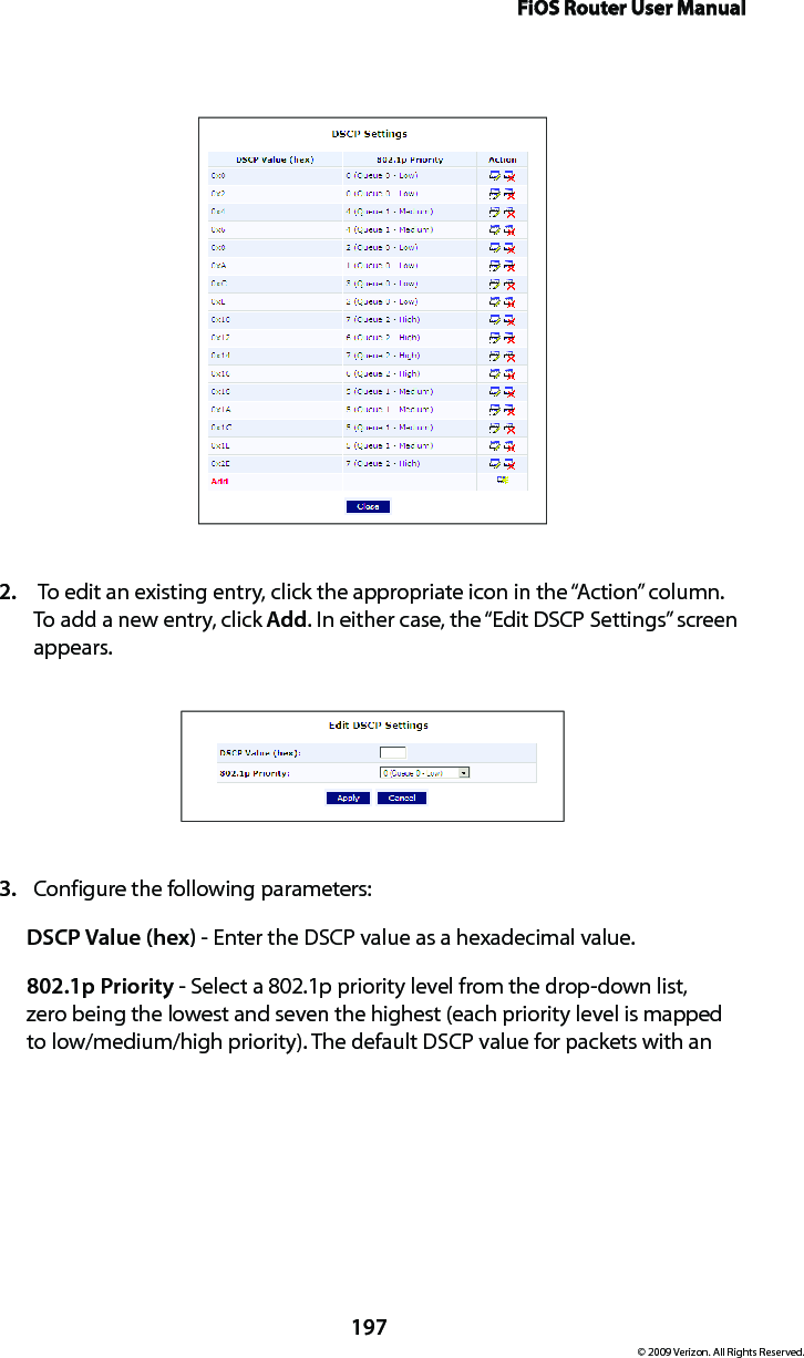 FiOS Router User Manual197© 2009 Verizon. All Rights Reserved. To edit an existing entry, click the appropriate icon in the “Action” column. 2. To add a new entry, click Add. In either case, the “Edit DSCP Settings” screen appears. Configure the following parameters: 3. DSCP Value (hex) - Enter the DSCP value as a hexadecimal value.802.1p Priority - Select a 802.1p priority level from the drop-down list, zero being the lowest and seven the highest (each priority level is mapped to low/medium/high priority). The default DSCP value for packets with an 