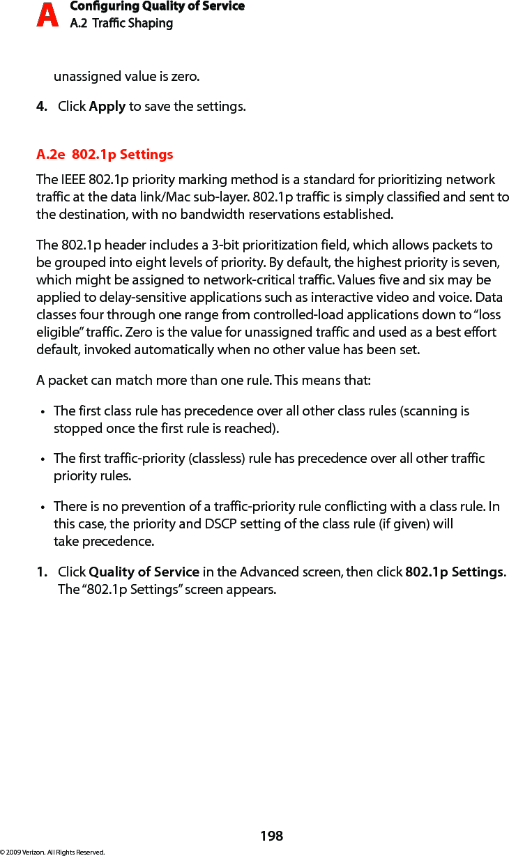 Conguring Quality of ServiceA.2  Trac Shaping A198© 2009 Verizon. All Rights Reserved.unassigned value is zero.Click 4.  Apply to save the settings.A.2e  802.1p SettingsThe IEEE 802.1p priority marking method is a standard for prioritizing network traffic at the data link/Mac sub-layer. 802.1p traffic is simply classified and sent to the destination, with no bandwidth reservations established.The 802.1p header includes a 3-bit prioritization field, which allows packets to be grouped into eight levels of priority. By default, the highest priority is seven, which might be assigned to network-critical traffic. Values five and six may be applied to delay-sensitive applications such as interactive video and voice. Data classes four through one range from controlled-load applications down to “loss eligible” traffic. Zero is the value for unassigned traffic and used as a best effort default, invoked automatically when no other value has been set.A packet can match more than one rule. This means that:The first class rule has precedence over all other class rules (scanning is tstopped once the first rule is reached).The first traffic-priority (classless) rule has precedence over all other traffic tpriority rules.There is no prevention of a traffic-priority rule conflicting with a class rule. In tthis case, the priority and DSCP setting of the class rule (if given) will  take precedence.Click 1.  Quality of Service in the Advanced screen, then click 802.1p Settings. The “802.1p Settings” screen appears. 