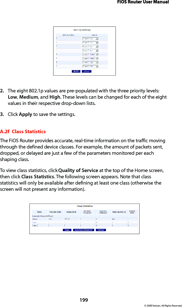 FiOS Router User Manual199© 2009 Verizon. All Rights Reserved.The eight 802.1p values are pre-populated with the three priority levels: 2. Low, Medium, and High. These levels can be changed for each of the eight values in their respective drop-down lists.Click 3.  Apply to save the settings.A.2f  Class StatisticsThe FiOS Router provides accurate, real-time information on the traffic moving through the defined device classes. For example, the amount of packets sent, dropped, or delayed are just a few of the parameters monitored per each shaping class.To view class statistics, click Quality of Service at the top of the Home screen, then click Class Statistics. The following screen appears. Note that class statistics will only be available after defining at least one class (otherwise the screen will not present any information).