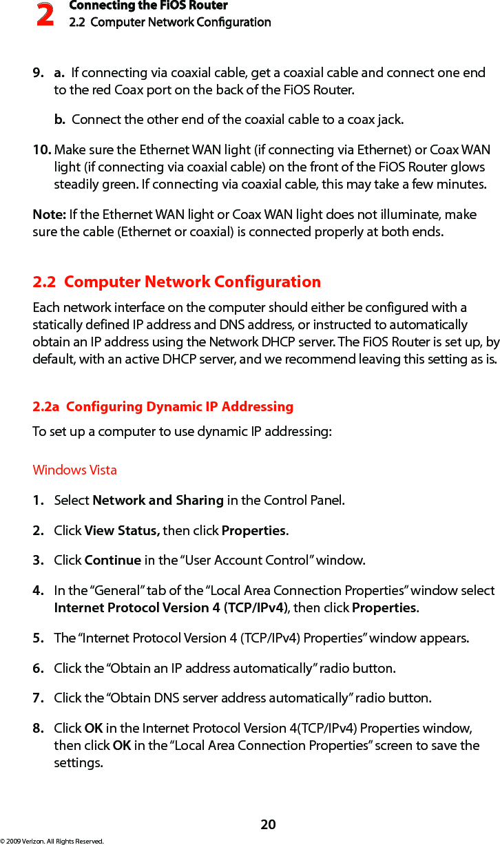Connecting the FiOS Router2.2  Computer Network Conguration 220© 2009 Verizon. All Rights Reserved.a.9.    If connecting via coaxial cable, get a coaxial cable and connect one end to the red Coax port on the back of the FiOS Router.b.  Connect the other end of the coaxial cable to a coax jack.Make sure the Ethernet WAN light (if connecting via Ethernet) or Coax WAN 10. light (if connecting via coaxial cable) on the front of the FiOS Router glows steadily green. If connecting via coaxial cable, this may take a few minutes.Note: If the Ethernet WAN light or Coax WAN light does not illuminate, make sure the cable (Ethernet or coaxial) is connected properly at both ends.2.2  Computer Network Configuration Each network interface on the computer should either be configured with a statically defined IP address and DNS address, or instructed to automatically obtain an IP address using the Network DHCP server. The FiOS Router is set up, by default, with an active DHCP server, and we recommend leaving this setting as is. 2.2a  Configuring Dynamic IP AddressingTo set up a computer to use dynamic IP addressing: Windows VistaSelect 1.  Network and Sharing in the Control Panel. Click 2.  View Status, then click Properties.Click 3.  Continue in the “User Account Control” window.In the “General” tab of the “Local Area Connection Properties” window select 4. Internet Protocol Version 4 (TCP/IPv4), then click Properties. The “Internet Protocol Version 4 (TCP/IPv4) Properties” window appears. 5. Click the “Obtain an IP address automatically” radio button. 6. Click the “Obtain DNS server address automatically” radio button. 7. Click 8.  OK in the Internet Protocol Version 4(TCP/IPv4) Properties window, then click OK in the “Local Area Connection Properties” screen to save the settings.