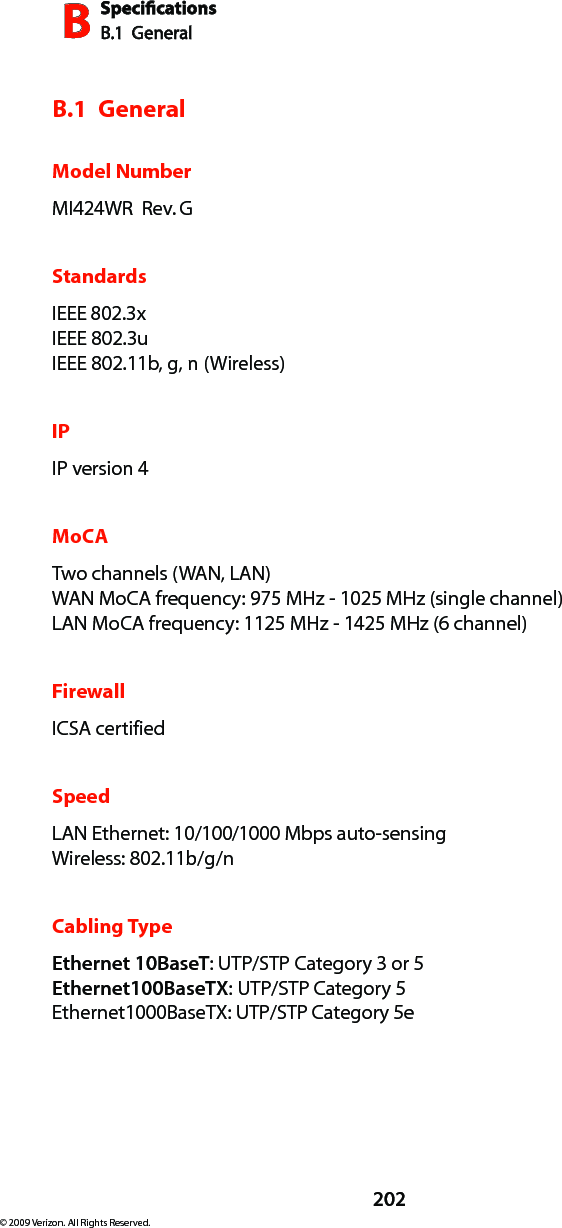 SpecicationsB.1  GeneralB202© 2009 Verizon. All Rights Reserved.B.1  GeneralModel NumberMI424WR  Rev. GStandardsIEEE 802.3x IEEE 802.3u  IEEE 802.11b, g, n (Wireless)IPIP version 4MoCATwo channels (WAN, LAN) WAN MoCA frequency: 975 MHz - 1025 MHz (single channel) LAN MoCA frequency: 1125 MHz - 1425 MHz (6 channel)FirewallICSA certified SpeedLAN Ethernet: 10/100/1000 Mbps auto-sensing Wireless: 802.11b/g/n Cabling TypeEthernet 10BaseT: UTP/STP Category 3 or 5 Ethernet100BaseTX: UTP/STP Category 5Ethernet1000BaseTX: UTP/STP Category 5e