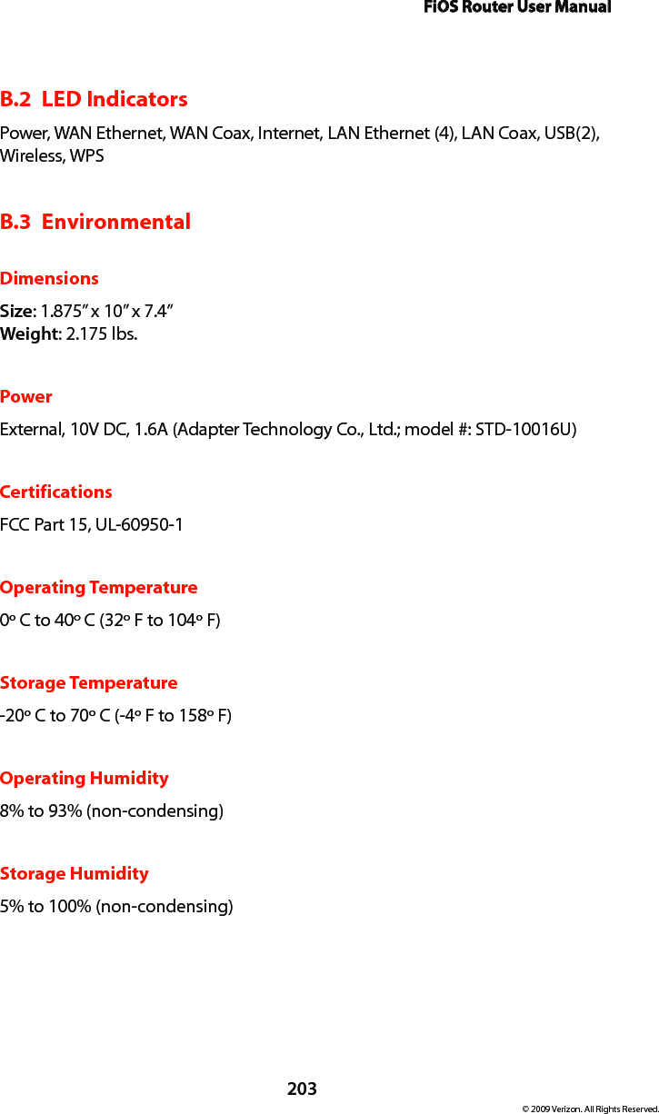 FiOS Router User Manual203© 2009 Verizon. All Rights Reserved.B.2  LED IndicatorsPower, WAN Ethernet, WAN Coax, Internet, LAN Ethernet (4), LAN Coax, USB (2), Wireless, WPSB.3  EnvironmentalDimensionsSize: 1.875” x 10” x 7.4” Weight: 2.175 lbs.PowerExternal, 10V DC, 1.6A (Adapter Technology Co., Ltd.; model #: STD-10016U)CertificationsFCC Part 15, UL-60950-1Operating Temperature0º C to 40º C (32º F to 104º F)Storage Temperature-20º C to 70º C (-4º F to 158º F)Operating Humidity8% to 93% (non-condensing)Storage Humidity5% to 100% (non-condensing)