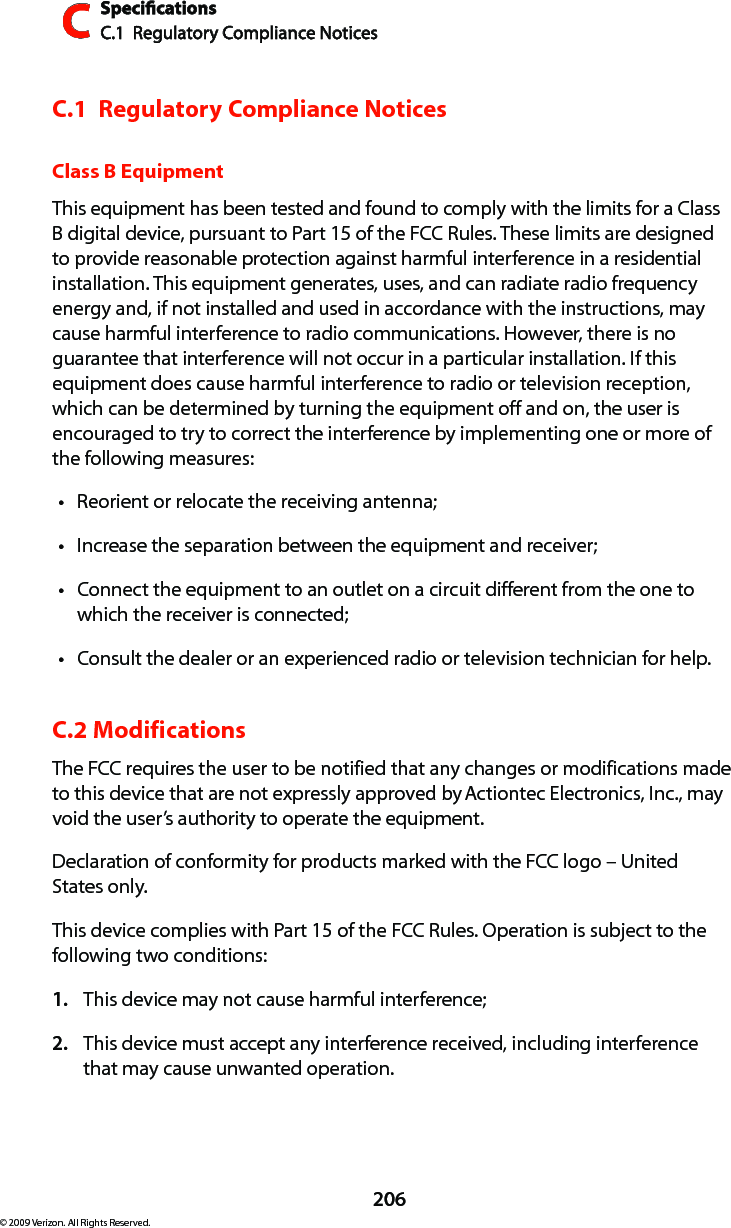 SpecicationsC.1  Regulatory Compliance NoticesC206© 2009 Verizon. All Rights Reserved.C.1  Regulatory Compliance NoticesClass B EquipmentThis equipment has been tested and found to comply with the limits for a Class B digital device, pursuant to Part 15 of the FCC Rules. These limits are designed to provide reasonable protection against harmful interference in a residential installation. This equipment generates, uses, and can radiate radio frequency energy and, if not installed and used in accordance with the instructions, may cause harmful interference to radio communications. However, there is no guarantee that interference will not occur in a particular installation. If this equipment does cause harmful interference to radio or television reception, which can be determined by turning the equipment off and on, the user is encouraged to try to correct the interference by implementing one or more of the following measures:Reorient or relocate the receiving antenna;tIncrease the separation between the equipment and receiver;tConnect the equipment to an outlet on a circuit different from the one to twhich the receiver is connected;Consult the dealer or an experienced radio or television technician for help.tC.2 ModificationsThe FCC requires the user to be notified that any changes or modifications made to this device that are not expressly approved by Actiontec Electronics, Inc., may void the user’s authority to operate the equipment.Declaration of conformity for products marked with the FCC logo – United States only.This device complies with Part 15 of the FCC Rules. Operation is subject to the following two conditions: This device may not cause harmful interference;1. This device must accept any interference received, including interference 2. that may cause unwanted operation.