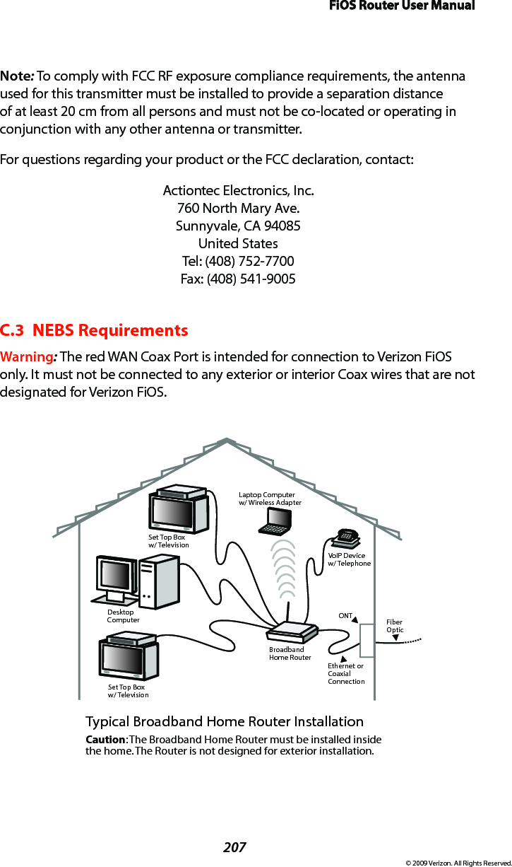 FiOS Router User Manual207© 2009 Verizon. All Rights Reserved.Note: To comply with FCC RF exposure compliance requirements, the antenna used for this transmitter must be installed to provide a separation distance of at least 20 cm from all persons and must not be co-located or operating in conjunction with any other antenna or transmitter.For questions regarding your product or the FCC declaration, contact:Actiontec Electronics, Inc. 760 North Mary Ave. Sunnyvale, CA 94085 United States Tel: (408) 752-7700  Fax: (408) 541-9005C.3  NEBS RequirementsWarning: The red WAN Coax Port is intended for connection to Verizon FiOS only. It must not be connected to any exterior or interior Coax wires that are not designated for Verizon FiOS.Ethernet orCoaxialConnectionBroadbandHome RouterSet Top Boxw/ TelevisionDesktopComputerSet Top Boxw/ TelevisionLaptop Computerw/ Wireless AdapterVoIP Devicew/ TelephoneTypical Broadband Home Router InstallationCaution: The Broadband Home Router must be installed inside the home. The Router is not designed for exterior installation.ONT FiberOptic