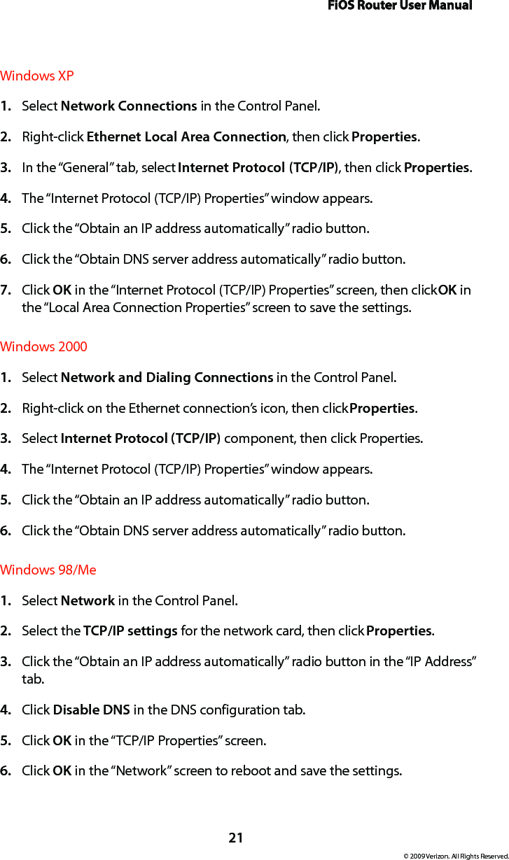 FiOS Router User Manual21© 2009 Verizon. All Rights Reserved.Windows XPSelect 1.  Network Connections in the Control Panel. Right-click 2.  Ethernet Local Area Connection, then click Properties.In the “General” tab, select 3.  Internet Protocol (TCP/IP), then click Properties. The “Internet Protocol (TCP/IP) Properties” window appears. 4. Click the “Obtain an IP address automatically” radio button. 5. Click the “Obtain DNS server address automatically” radio button. 6. Click 7.  OK in the “Internet Protocol (TCP/IP) Properties” screen, then click OK in the “Local Area Connection Properties” screen to save the settings.Windows 2000Select 1.  Network and Dialing Connections in the Control Panel. Right-click on the Ethernet connection’s icon, then click 2.  Properties. Select 3.  Internet Protocol (TCP/IP) component, then click Properties. The “Internet Protocol (TCP/IP) Properties” window appears. 4. Click the “Obtain an IP address automatically” radio button. 5. Click the “Obtain DNS server address automatically” radio button. 6. Windows 98/MeSelect 1.  Network in the Control Panel. Select the 2.  TCP/IP settings for the network card, then click Properties. Click the “Obtain an IP address automatically” radio button in the “IP Address” 3. tab. Click 4.  Disable DNS in the DNS configuration tab. Click 5.  OK in the “TCP/IP Properties” screen. Click 6.  OK in the “Network” screen to reboot and save the settings. 