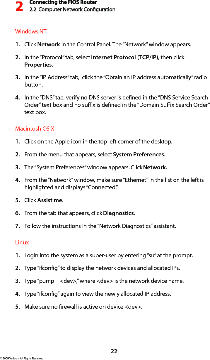 Connecting the FiOS Router2.2  Computer Network Conguration 222© 2009 Verizon. All Rights Reserved.Windows NT Click 1.  Network in the Control Panel. The “Network” window appears. In the “Protocol” tab, select 2.  Internet Protocol (TCP/IP), then click Properties. In the “IP Address” tab,  click the “Obtain an IP address automatically” radio 3. button. In the “DNS” tab, verify no DNS server is defined in the “DNS Service Search 4. Order” text box and no suffix is defined in the “Domain Suffix Search Order” text box. Macintosh OS X Click on the Apple icon in the top left corner of the desktop. 1. From the menu that appears, select 2.  System Preferences. The “System Preferences” window appears. Click 3.  Network. From the “Network” window, make sure “Ethernet” in the list on the left is 4. highlighted and displays “Connected.” Click 5.  Assist me. From the tab that appears, click 6.  Diagnostics. Follow the instructions in the “Network Diagnostics” assistant. 7. Linux Login into the system as a super-user by entering “su” at the prompt. 1. Type “ifconfig” to display the network devices and allocated IPs. 2. Type “pump -i &lt;dev&gt;,” where &lt;dev&gt; is the network device name. 3. Type “ifconfig” again to view the newly allocated IP address. 4. Make sure no firewall is active on device &lt;dev&gt;. 5. 