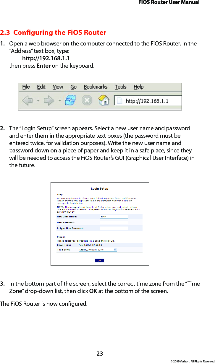 FiOS Router User Manual23© 2009 Verizon. All Rights Reserved.2.3  Configuring the FiOS RouterOpen a web browser on the computer connected to the FiOS Router. In the 1. “Address” text box, type:   http://192.168.1.1 then press Enter on the keyboard.The “Login Setup” screen appears. Select a new user name and password 2. and enter them in the appropriate text boxes (the password must be entered twice, for validation purposes). Write the new user name and password down on a piece of paper and keep it in a safe place, since they will be needed to access the FiOS Router’s GUI (Graphical User Interface) in the future.In the bottom part of the screen, select the correct time zone from the “Time 3. Zone” drop-down list, then click OK at the bottom of the screen.The FiOS Router is now configured.