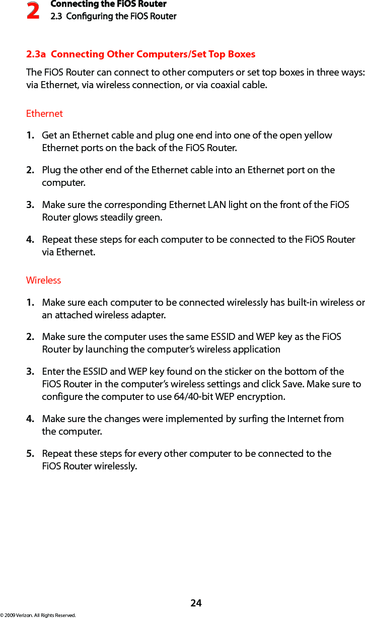 Connecting the FiOS Router2.3  Conguring the FiOS Router224© 2009 Verizon. All Rights Reserved.2.3a  Connecting Other Computers/Set Top BoxesThe FiOS Router can connect to other computers or set top boxes in three ways: via Ethernet, via wireless connection, or via coaxial cable.EthernetGet an Ethernet cable and plug one end into one of the open yellow 1. Ethernet ports on the back of the FiOS Router.Plug the other end of the Ethernet cable into an Ethernet port on the 2. computer.Make sure the corresponding Ethernet LAN light on the front of the FiOS 3. Router glows steadily green.Repeat these steps for each computer to be connected to the FiOS Router  4. via Ethernet.WirelessMake sure each computer to be connected wirelessly has built-in wireless or 1. an attached wireless adapter.Make sure the computer uses the same ESSID and WEP key as the FiOS 2. Router by launching the computer’s wireless applicationEnter the ESSID and WEP key found on the sticker on the bottom of the 3. FiOS Router in the computer’s wireless settings and click Save. Make sure to configure the computer to use 64/40-bit WEP encryption.Make sure the changes were implemented by surfing the Internet from  4. the computer.Repeat these steps for every other computer to be connected to the  5. FiOS Router wirelessly.