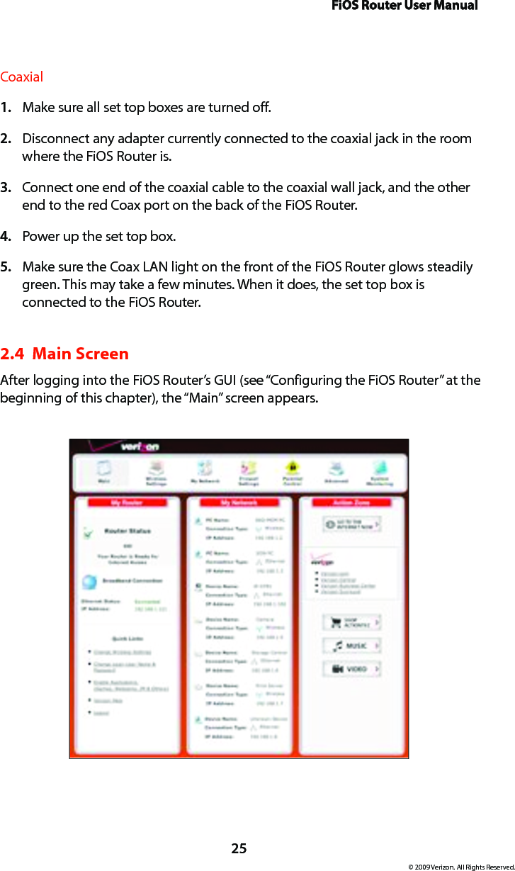 FiOS Router User Manual25© 2009 Verizon. All Rights Reserved.CoaxialMake sure all set top boxes are turned off.1. Disconnect any adapter currently connected to the coaxial jack in the room 2. where the FiOS Router is.Connect one end of the coaxial cable to the coaxial wall jack, and the other 3. end to the red Coax port on the back of the FiOS Router.Power up the set top box.4. Make sure the Coax LAN light on the front of the FiOS Router glows steadily 5. green. This may take a few minutes. When it does, the set top box is connected to the FiOS Router.2.4  Main Screen After logging into the FiOS Router’s GUI (see “Configuring the FiOS Router” at the beginning of this chapter), the “Main” screen appears.