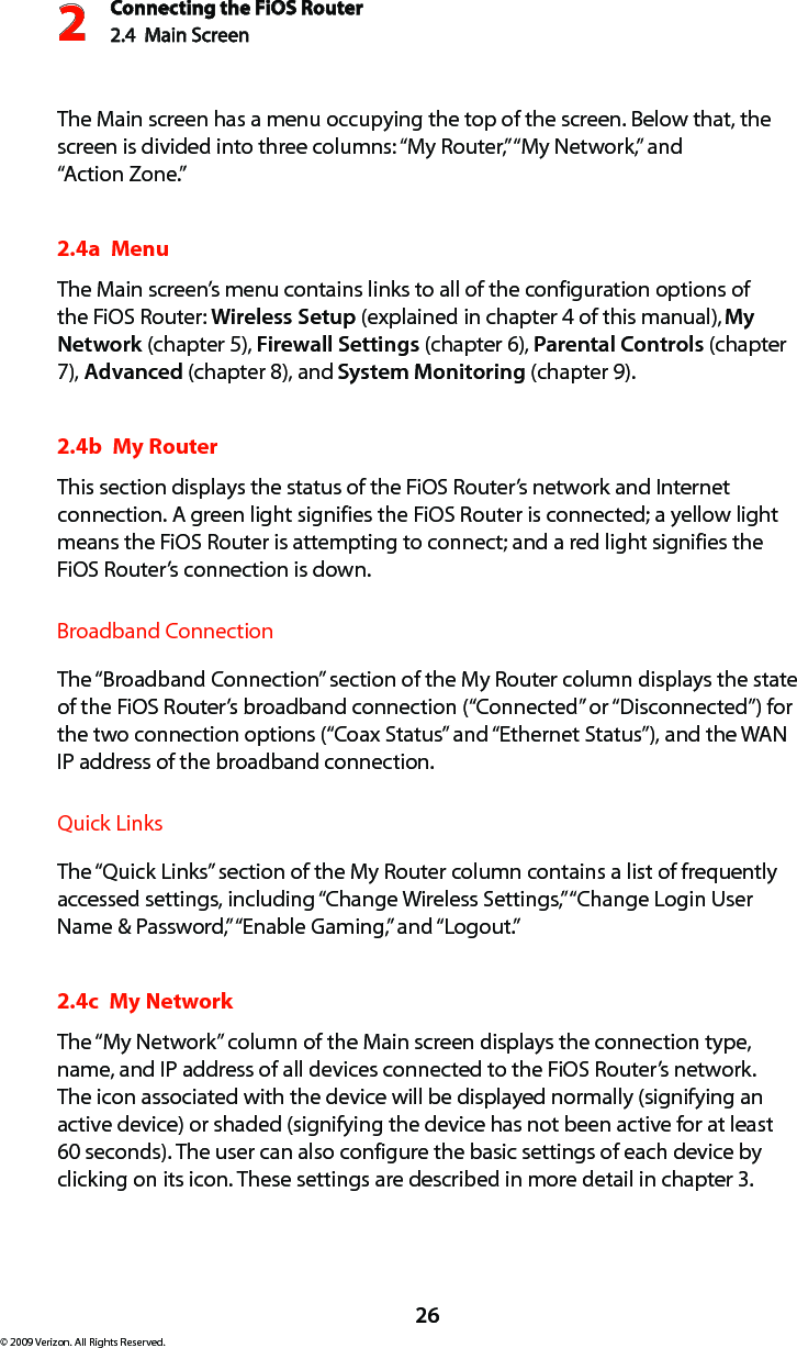 Connecting the FiOS Router2.4  Main Screen 226© 2009 Verizon. All Rights Reserved.The Main screen has a menu occupying the top of the screen. Below that, the screen is divided into three columns: “My Router,” “My Network,” and  “Action Zone.”2.4a  MenuThe Main screen’s menu contains links to all of the configuration options of the FiOS Router: Wireless Setup (explained in chapter 4 of this manual), My Network (chapter 5), Firewall Settings (chapter 6), Parental Controls (chapter 7), Advanced (chapter 8), and System Monitoring (chapter 9).2.4b  My RouterThis section displays the status of the FiOS Router’s network and Internet connection. A green light signifies the FiOS Router is connected; a yellow light means the FiOS Router is attempting to connect; and a red light signifies the FiOS Router’s connection is down.Broadband ConnectionThe “Broadband Connection” section of the My Router column displays the state of the FiOS Router’s broadband connection (“Connected” or “Disconnected”) for the two connection options (“Coax Status” and “Ethernet Status”), and the WAN IP address of the broadband connection.Quick LinksThe “Quick Links” section of the My Router column contains a list of frequently accessed settings, including “Change Wireless Settings,” “Change Login User Name &amp; Password,” “Enable Gaming,” and “Logout.”2.4c  My NetworkThe “My Network” column of the Main screen displays the connection type, name, and IP address of all devices connected to the FiOS Router’s network. The icon associated with the device will be displayed normally (signifying an active device) or shaded (signifying the device has not been active for at least 60 seconds). The user can also configure the basic settings of each device by clicking on its icon. These settings are described in more detail in chapter 3.