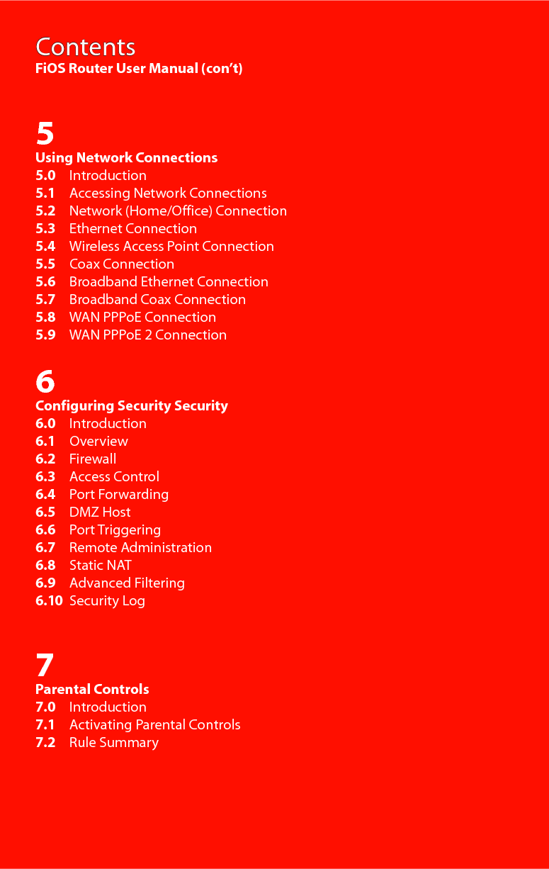 ContentsFiOS Router User Manual (con’t)5Using Network Connections5.0     Introduction5.1     Accessing Network Connections5.2     Network (Home/Office) Connection5.3     Ethernet Connection5.4     Wireless Access Point Connection5.5     Coax Connection5.6     Broadband Ethernet Connection5.7     Broadband Coax Connection5.8     WAN PPPoE Connection5.9     WAN PPPoE 2 Connection6Configuring Security Security6.0     Introduction6.1     Overview6.2     Firewall6.3     Access Control6.4     Port Forwarding6.5     DMZ Host6.6     Port Triggering6.7     Remote Administration6.8     Static NAT6.9     Advanced Filtering6.10  Security Log7Parental Controls7.0     Introduction7.1     Activating Parental Controls7.2     Rule Summary