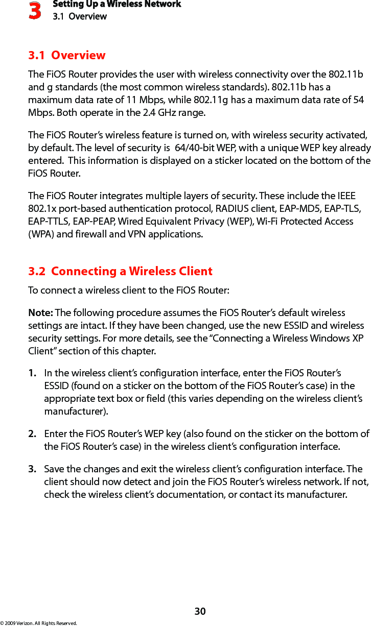 Setting Up a Wireless Network3.1  Overview3© 2009 Verizon. All Rights Reserved.303.1  OverviewThe FiOS Router provides the user with wireless connectivity over the 802.11b and g standards (the most common wireless standards). 802.11b has a maximum data rate of 11 Mbps, while 802.11g has a maximum data rate of 54 Mbps. Both operate in the 2.4 GHz range.The FiOS Router’s wireless feature is turned on, with wireless security activated, by default. The level of security is  64/40-bit WEP, with a unique WEP key already entered.  This information is displayed on a sticker located on the bottom of the FiOS Router.The FiOS Router integrates multiple layers of security. These include the IEEE 802.1x port-based authentication protocol, RADIUS client, EAP-MD5, EAP-TLS, EAP-TTLS, EAP-PEAP, Wired Equivalent Privacy (WEP), Wi-Fi Protected Access (WPA) and firewall and VPN applications. 3.2  Connecting a Wireless ClientTo connect a wireless client to the FiOS Router:Note: The following procedure assumes the FiOS Router’s default wireless settings are intact. If they have been changed, use the new ESSID and wireless security settings. For more details, see the “Connecting a Wireless Windows XP Client” section of this chapter.In the wireless client’s configuration interface, enter the FiOS Router’s 1. ESSID (found on a sticker on the bottom of the FiOS Router’s case) in the appropriate text box or field (this varies depending on the wireless client’s manufacturer).Enter the FiOS Router’s WEP key (also found on the sticker on the bottom of 2. the FiOS Router’s case) in the wireless client’s configuration interface.Save the changes and exit the wireless client’s configuration interface. The 3. client should now detect and join the FiOS Router’s wireless network. If not, check the wireless client’s documentation, or contact its manufacturer.