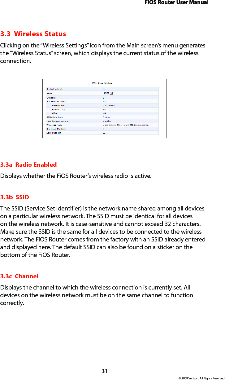 FiOS Router User Manual© 2009 Verizon. All Rights Reserved.313.3  Wireless StatusClicking on the “Wireless Settings” icon from the Main screen’s menu generates the “Wireless Status” screen, which displays the current status of the wireless connection.3.3a  Radio EnabledDisplays whether the FiOS Router’s wireless radio is active.3.3b  SSIDThe SSID (Service Set Identifier) is the network name shared among all devices on a particular wireless network. The SSID must be identical for all devices on the wireless network. It is case-sensitive and cannot exceed 32 characters. Make sure the SSID is the same for all devices to be connected to the wireless network. The FiOS Router comes from the factory with an SSID already entered and displayed here. The default SSID can also be found on a sticker on the bottom of the FiOS Router.3.3c  ChannelDisplays the channel to which the wireless connection is currently set. All devices on the wireless network must be on the same channel to function correctly.