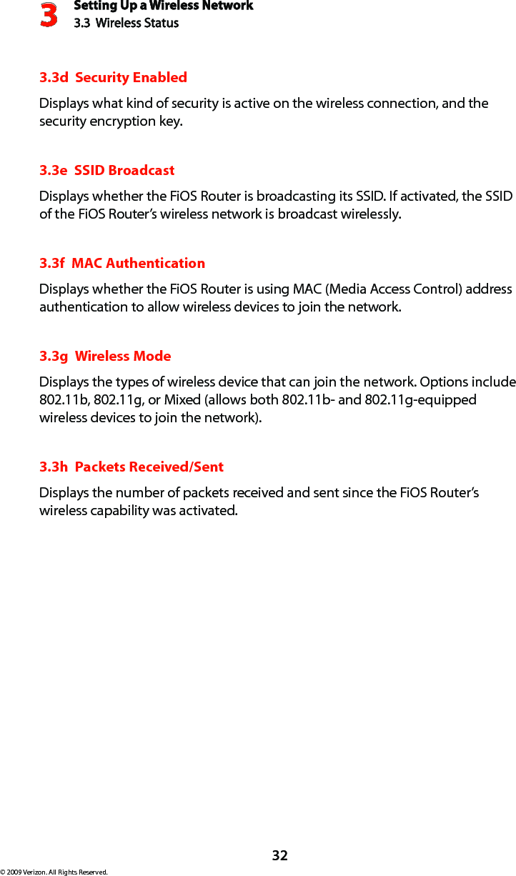 Setting Up a Wireless Network3.3  Wireless Status3© 2009 Verizon. All Rights Reserved.323.3d  Security EnabledDisplays what kind of security is active on the wireless connection, and the security encryption key.3.3e  SSID BroadcastDisplays whether the FiOS Router is broadcasting its SSID. If activated, the SSID of the FiOS Router’s wireless network is broadcast wirelessly. 3.3f  MAC AuthenticationDisplays whether the FiOS Router is using MAC (Media Access Control) address authentication to allow wireless devices to join the network.3.3g  Wireless ModeDisplays the types of wireless device that can join the network. Options include 802.11b, 802.11g, or Mixed (allows both 802.11b- and 802.11g-equipped wireless devices to join the network). 3.3h  Packets Received/SentDisplays the number of packets received and sent since the FiOS Router’s wireless capability was activated.