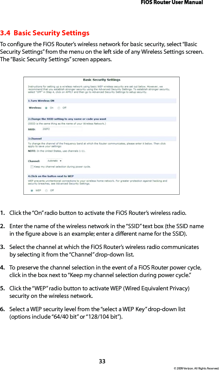 FiOS Router User Manual© 2009 Verizon. All Rights Reserved.333.4  Basic Security SettingsTo configure the FiOS Router’s wireless network for basic security, select “Basic Security Settings” from the menu on the left side of any Wireless Settings screen. The “Basic Security Settings” screen appears.Click the “On” radio button to activate the FiOS Router’s wireless radio.1. Enter the name of the wireless network in the “SSID” text box (the SSID name 2. in the figure above is an example; enter a different name for the SSID).Select the channel at which the FiOS Router’s wireless radio communicates 3. by selecting it from the “Channel” drop-down list.To preserve the channel selection in the event of a FiOS Router power cycle, 4. click in the box next to “Keep my channel selection during power cycle.”Click the “WEP” radio button to activate WEP (Wired Equivalent Privacy) 5. security on the wireless network.Select a WEP security level from the “select a WEP Key” drop-down list 6. (options include “64/40 bit” or “128/104 bit”).