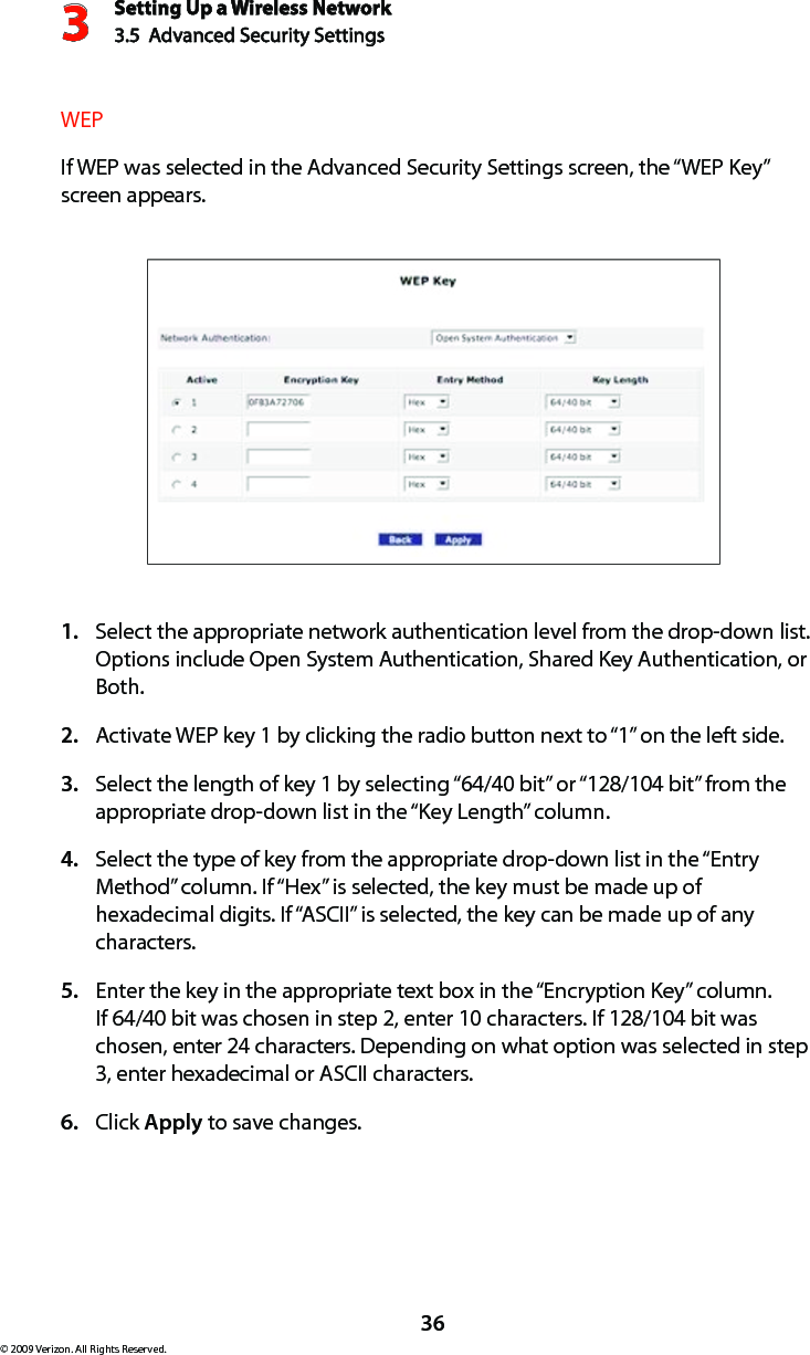 Setting Up a Wireless Network3.5  Advanced Security Settings3© 2009 Verizon. All Rights Reserved.36WEPIf WEP was selected in the Advanced Security Settings screen, the “WEP Key” screen appears.Select the appropriate network authentication level from the drop-down list. 1. Options include Open System Authentication, Shared Key Authentication, or Both.Activate WEP key 1 by clicking the radio button next to “1” on the left side.2. Select the length of key 1 by selecting “64/40 bit” or “128/104 bit” from the 3. appropriate drop-down list in the “Key Length” column.Select the type of key from the appropriate drop-down list in the “Entry 4. Method” column. If “Hex” is selected, the key must be made up of hexadecimal digits. If “ASCII” is selected, the key can be made up of any characters.Enter the key in the appropriate text box in the “Encryption Key” column. 5. If 64/40 bit was chosen in step 2, enter 10 characters. If 128/104 bit was chosen, enter 24 characters. Depending on what option was selected in step 3, enter hexadecimal or ASCII characters.Click 6.  Apply to save changes. 