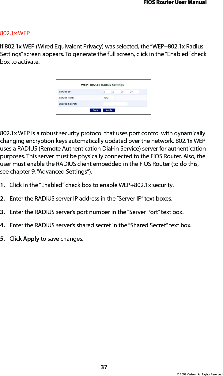 FiOS Router User Manual© 2009 Verizon. All Rights Reserved.37802.1x WEPIf 802.1x WEP (Wired Equivalent Privacy) was selected, the “WEP+802.1x Radius Settings” screen appears. To generate the full screen, click in the “Enabled” check box to activate.802.1x WEP is a robust security protocol that uses port control with dynamically changing encryption keys automatically updated over the network. 802.1x WEP uses a RADIUS (Remote Authentication Dial-in Service) server for authentication purposes. This server must be physically connected to the FiOS Router. Also, the user must enable the RADIUS client embedded in the FiOS Router (to do this, see chapter 9, “Advanced Settings”).Click in the “Enabled” check box to enable WEP+802.1x security.1. Enter the RADIUS server IP address in the “Server IP” text boxes.2. Enter the RADIUS server’s port number in the “Server Port” text box.3. Enter the RADIUS server’s shared secret in the “Shared Secret” text box.4. Click 5.  Apply to save changes. 