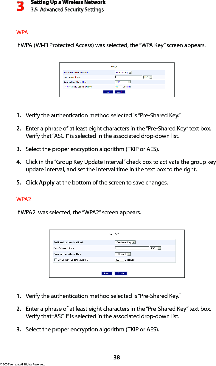 Setting Up a Wireless Network3.5  Advanced Security Settings3© 2009 Verizon. All Rights Reserved.38WPAIf WPA (Wi-Fi Protected Access) was selected, the “WPA Key” screen appears.Verify the authentication method selected is “Pre-Shared Key.”1. Enter a phrase of at least eight characters in the “Pre-Shared Key” text box. 2. Verify that “ASCII” is selected in the associated drop-down list. Select the proper encryption algorithm (TKIP or AES). 3. Click in the “Group Key Update Interval” check box to activate the group key 4. update interval, and set the interval time in the text box to the right.  Click 5.  Apply at the bottom of the screen to save changes. WPA2If WPA2  was selected, the “WPA2” screen appears.Verify the authentication method selected is “Pre-Shared Key.”1. Enter a phrase of at least eight characters in the “Pre-Shared Key” text box. 2. Verify that “ASCII” is selected in the associated drop-down list. Select the proper encryption algorithm (TKIP or AES). 3. 