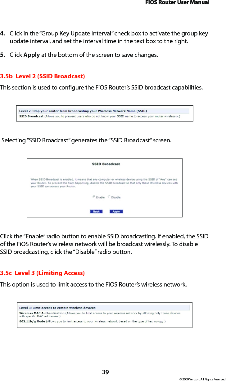 FiOS Router User Manual© 2009 Verizon. All Rights Reserved.39Click in the “Group Key Update Interval” check box to activate the group key 4. update interval, and set the interval time in the text box to the right.  Click 5.  Apply at the bottom of the screen to save changes. 3.5b  Level 2 (SSID Broadcast)This section is used to configure the FiOS Router’s SSID broadcast capabilities. Selecting “SSID Broadcast” generates the “SSID Broadcast” screen.Click the “Enable” radio button to enable SSID broadcasting. If enabled, the SSID of the FiOS Router’s wireless network will be broadcast wirelessly. To disable SSID broadcasting, click the “Disable” radio button.3.5c  Level 3 (Limiting Access)This option is used to limit access to the FiOS Router’s wireless network.