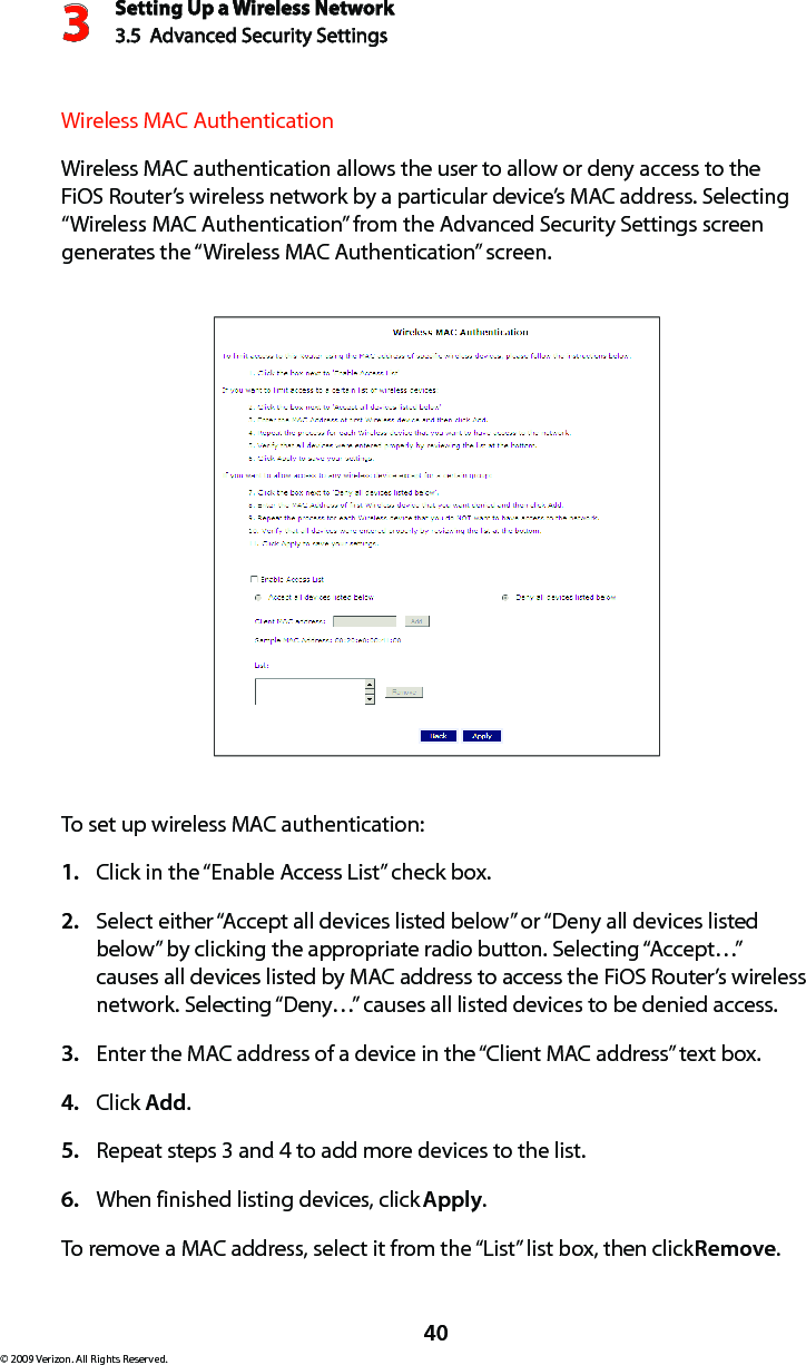 Setting Up a Wireless Network3.5  Advanced Security Settings3© 2009 Verizon. All Rights Reserved.40Wireless MAC AuthenticationWireless MAC authentication allows the user to allow or deny access to the FiOS Router’s wireless network by a particular device’s MAC address. Selecting “Wireless MAC Authentication” from the Advanced Security Settings screen generates the “Wireless MAC Authentication” screen.To set up wireless MAC authentication:Click in the “Enable Access List” check box.1. Select either “Accept all devices listed below” or “Deny all devices listed 2. below” by clicking the appropriate radio button. Selecting “Accept…” causes all devices listed by MAC address to access the FiOS Router’s wireless network. Selecting “Deny…” causes all listed devices to be denied access.Enter the MAC address of a device in the “Client MAC address” text box.3. Click 4.  Add.Repeat steps 3 and 4 to add more devices to the list.5. When finished listing devices, click 6.  Apply.To remove a MAC address, select it from the “List” list box, then click Remove.