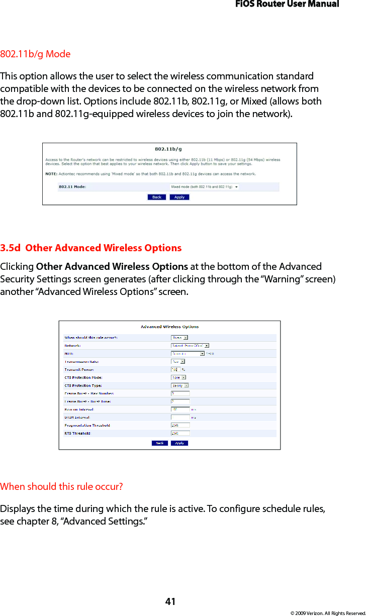 FiOS Router User Manual© 2009 Verizon. All Rights Reserved.41802.11b/g ModeThis option allows the user to select the wireless communication standard compatible with the devices to be connected on the wireless network from the drop-down list. Options include 802.11b, 802.11g, or Mixed (allows both 802.11b and 802.11g-equipped wireless devices to join the network). 3.5d  Other Advanced Wireless OptionsClicking Other Advanced Wireless Options at the bottom of the Advanced Security Settings screen generates (after clicking through the “Warning” screen) another “Advanced Wireless Options” screen.When should this rule occur?Displays the time during which the rule is active. To configure schedule rules, see chapter 8, “Advanced Settings.”