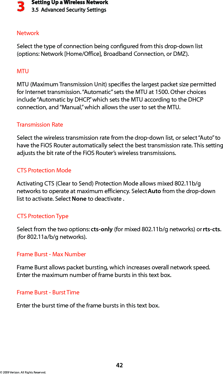 Setting Up a Wireless Network3.5  Advanced Security Settings3© 2009 Verizon. All Rights Reserved.42Network  Select the type of connection being configured from this drop-down list (options: Network [Home/Office], Broadband Connection, or DMZ).  MTU  MTU (Maximum Transmission Unit) specifies the largest packet size permitted for Internet transmission. “Automatic” sets the MTU at 1500. Other choices include “Automatic by DHCP,” which sets the MTU according to the DHCP connection, and “Manual,” which allows the user to set the MTU.Transmission Rate  Select the wireless transmission rate from the drop-down list, or select “Auto” to have the FiOS Router automatically select the best transmission rate. This setting adjusts the bit rate of the FiOS Router’s wireless transmissions.CTS Protection Mode  Activating CTS (Clear to Send) Protection Mode allows mixed 802.11b/g networks to operate at maximum efficiency. Select Auto from the drop-down list to activate. Select None to deactivate .CTS Protection Type  Select from the two options: cts-only (for mixed 802.11b/g networks) or rts-cts. (for 802.11a/b/g networks).Frame Burst - Max Number  Frame Burst allows packet bursting, which increases overall network speed. Enter the maximum number of frame bursts in this text box.Frame Burst - Burst Time  Enter the burst time of the frame bursts in this text box.