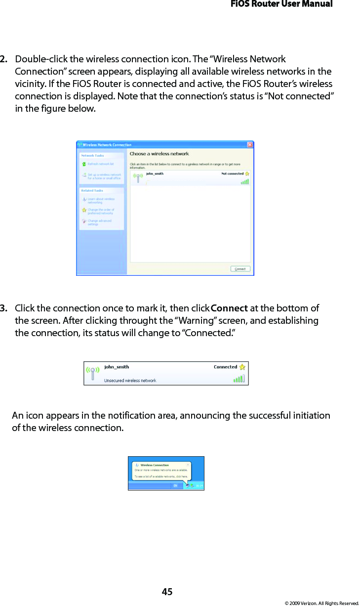 FiOS Router User Manual© 2009 Verizon. All Rights Reserved.45Double-click the wireless connection icon. The “Wireless Network 2. Connection” screen appears, displaying all available wireless networks in the vicinity. If the FiOS Router is connected and active, the FiOS Router’s wireless connection is displayed. Note that the connection’s status is “Not connected” in the figure below.Click the connection once to mark it, then click 3.  Connect at the bottom of the screen. After clicking throught the “Warning” screen, and establishing the connection, its status will change to “Connected.”An icon appears in the notification area, announcing the successful initiation of the wireless connection. 