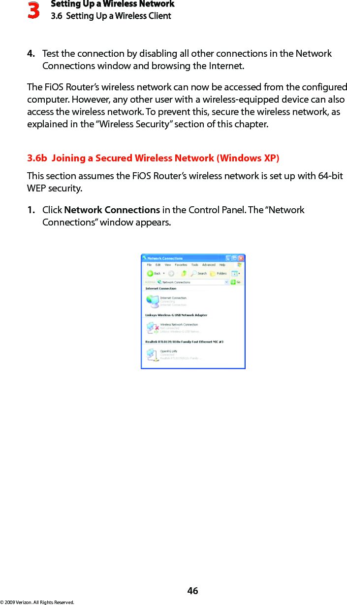 Setting Up a Wireless Network3.6  Setting Up a Wireless Client 3© 2009 Verizon. All Rights Reserved.46Test the connection by disabling all other connections in the Network 4. Connections window and browsing the Internet. The FiOS Router’s wireless network can now be accessed from the configured computer. However, any other user with a wireless-equipped device can also access the wireless network. To prevent this, secure the wireless network, as explained in the “Wireless Security” section of this chapter.3.6b  Joining a Secured Wireless Network (Windows XP)This section assumes the FiOS Router’s wireless network is set up with 64-bit WEP security.Click 1.  Network Connections in the Control Panel. The “Network Connections” window appears.