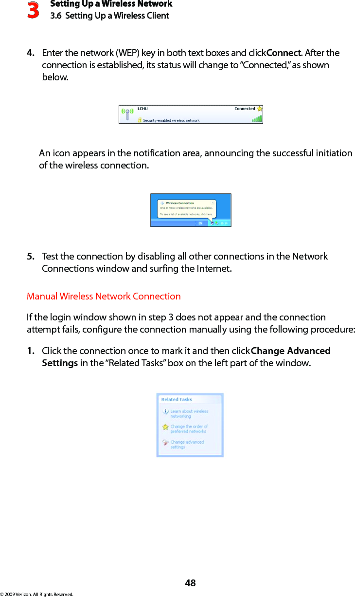 Setting Up a Wireless Network3.6  Setting Up a Wireless Client 3© 2009 Verizon. All Rights Reserved.48Enter the network (WEP) key in both text boxes and click 4.  Connect. After the connection is established, its status will change to “Connected,” as shown below. An icon appears in the notification area, announcing the successful initiation of the wireless connection.Test the connection by disabling all other connections in the Network 5. Connections window and surfing the Internet. Manual Wireless Network ConnectionIf the login window shown in step 3 does not appear and the connection attempt fails, configure the connection manually using the following procedure: Click the connection once to mark it and then click 1.  Change Advanced Settings in the “Related Tasks” box on the left part of the window. 