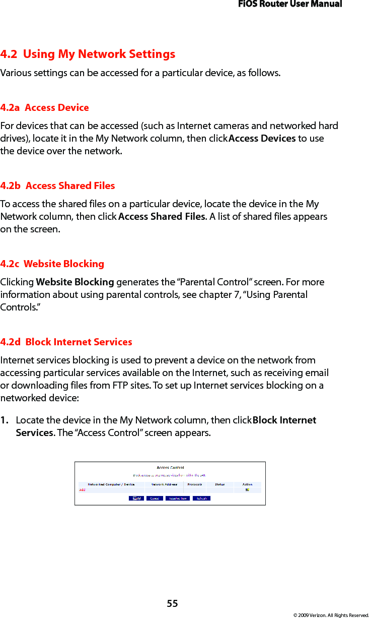 FiOS Router User Manual55© 2009 Verizon. All Rights Reserved.4.2  Using My Network SettingsVarious settings can be accessed for a particular device, as follows.4.2a  Access DeviceFor devices that can be accessed (such as Internet cameras and networked hard drives), locate it in the My Network column, then click Access Devices to use the device over the network.4.2b  Access Shared FilesTo access the shared files on a particular device, locate the device in the My Network column, then click Access Shared Files. A list of shared files appears on the screen.4.2c  Website BlockingClicking Website Blocking generates the “Parental Control” screen. For more information about using parental controls, see chapter 7, “Using Parental Controls.”4.2d  Block Internet ServicesInternet services blocking is used to prevent a device on the network from accessing particular services available on the Internet, such as receiving email or downloading files from FTP sites. To set up Internet services blocking on a networked device:Locate the device in the My Network column, then click 1.  Block Internet Services. The “Access Control” screen appears. 