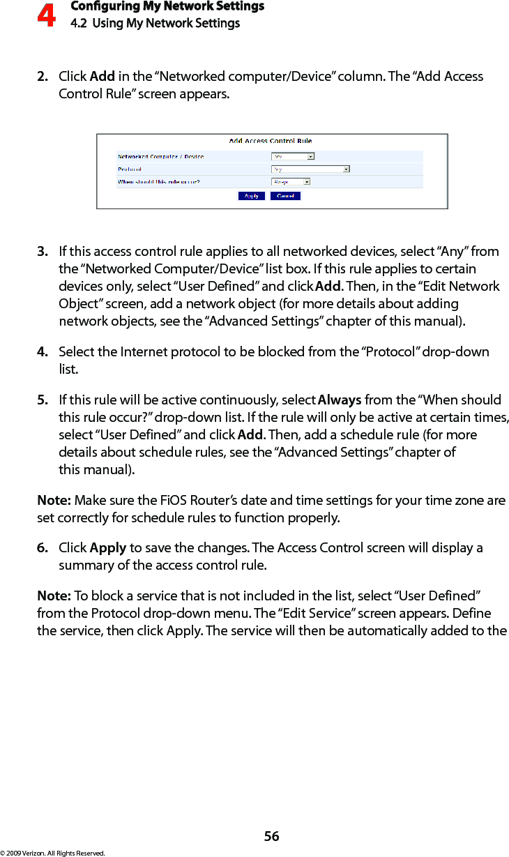 Conguring My Network Settings4.2  Using My Network Settings4© 2009 Verizon. All Rights Reserved.56Click 2.  Add in the “Networked computer/Device” column. The “Add Access Control Rule” screen appears.If this access control rule applies to all networked devices, select “Any” from 3. the “Networked Computer/Device” list box. If this rule applies to certain devices only, select “User Defined” and click Add. Then, in the “Edit Network Object” screen, add a network object (for more details about adding network objects, see the “Advanced Settings” chapter of this manual).Select the Internet protocol to be blocked from the “Protocol” drop-down 4. list.If this rule will be active continuously, select 5.  Always from the “When should this rule occur?” drop-down list. If the rule will only be active at certain times, select “User Defined” and click Add. Then, add a schedule rule (for more details about schedule rules, see the “Advanced Settings” chapter of  this manual).Note: Make sure the FiOS Router’s date and time settings for your time zone are set correctly for schedule rules to function properly. Click 6.  Apply to save the changes. The Access Control screen will display a summary of the access control rule. Note: To block a service that is not included in the list, select “User Defined” from the Protocol drop-down menu. The “Edit Service” screen appears. Define the service, then click Apply. The service will then be automatically added to the 