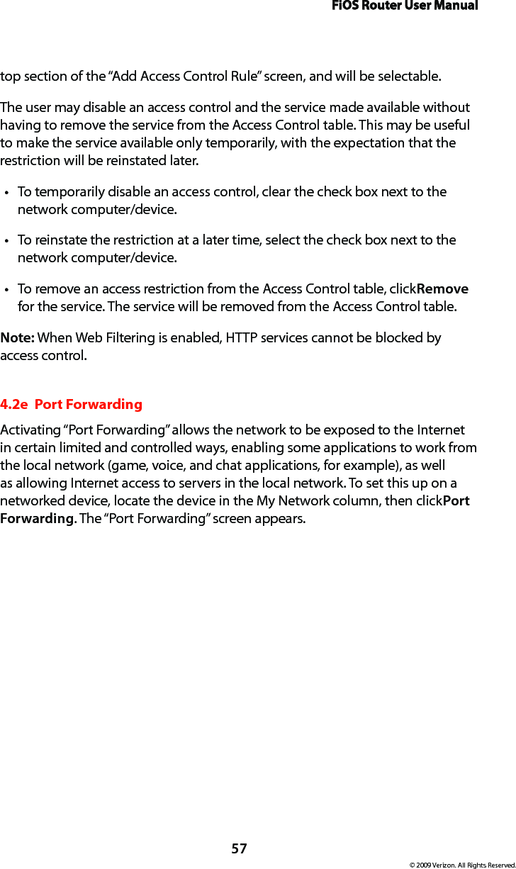 FiOS Router User Manual57© 2009 Verizon. All Rights Reserved.top section of the “Add Access Control Rule” screen, and will be selectable. The user may disable an access control and the service made available without having to remove the service from the Access Control table. This may be useful to make the service available only temporarily, with the expectation that the restriction will be reinstated later. To temporarily disable an access control, clear the check box next to the tnetwork computer/device. To reinstate the restriction at a later time, select the check box next to the tnetwork computer/device. To remove an access restriction from the Access Control table, click t Remove for the service. The service will be removed from the Access Control table. Note: When Web Filtering is enabled, HTTP services cannot be blocked by access control. 4.2e  Port ForwardingActivating “Port Forwarding” allows the network to be exposed to the Internet in certain limited and controlled ways, enabling some applications to work from the local network (game, voice, and chat applications, for example), as well as allowing Internet access to servers in the local network. To set this up on a networked device, locate the device in the My Network column, then click Port Forwarding. The “Port Forwarding” screen appears. 