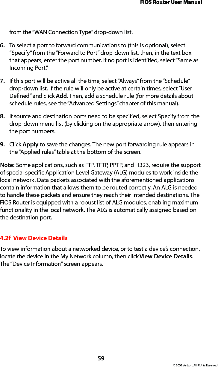FiOS Router User Manual59© 2009 Verizon. All Rights Reserved.from the “WAN Connection Type” drop-down list.To select a port to forward communications to (this is optional), select 6. “Specify” from the “Forward to Port” drop-down list, then, in the text box that appears, enter the port number. If no port is identified, select “Same as Incoming Port.” If this port will be active all the time, select “Always” from the “Schedule” 7. drop-down list. If the rule will only be active at certain times, select “User Defined” and click Add. Then, add a schedule rule (for more details about schedule rules, see the “Advanced Settings” chapter of this manual).If source and destination ports need to be specified, select Specify from the 8. drop-down menu list (by clicking on the appropriate arrow), then entering the port numbers.Click 9.  Apply to save the changes. The new port forwarding rule appears in the “Applied rules” table at the bottom of the screen.Note: Some applications, such as FTP, TFTP, PPTP, and H323, require the support of special specific Application Level Gateway (ALG) modules to work inside the local network. Data packets associated with the aforementioned applications contain information that allows them to be routed correctly. An ALG is needed to handle these packets and ensure they reach their intended destinations. The FiOS Router is equipped with a robust list of ALG modules, enabling maximum functionality in the local network. The ALG is automatically assigned based on the destination port.  4.2f  View Device DetailsTo view information about a networked device, or to test a device’s connection, locate the device in the My Network column, then click View Device Details. The “Device Information” screen appears. 
