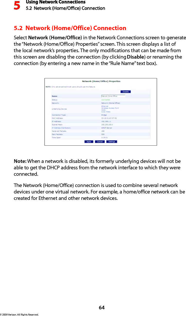 Using Network Connections5.2  Network (Home/Oce) Connection564© 2009 Verizon. All Rights Reserved.5.2  Network (Home/Office) ConnectionSelect Network (Home/Office) in the Network Connections screen to generate the “Network (Home/Office) Properties” screen. This screen displays a list of the local network’s properties. The only modifications that can be made from this screen are disabling the connection (by clicking Disable) or renaming the connection (by entering a new name in the “Rule Name” text box).Note: When a network is disabled, its formerly underlying devices will not be able to get the DHCP address from the network interface to which they were connected. The Network (Home/Office) connection is used to combine several network devices under one virtual network. For example, a home/office network can be created for Ethernet and other network devices.