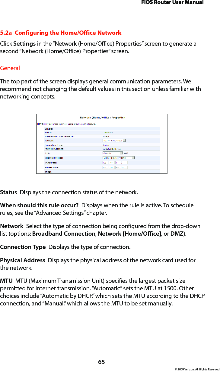 FiOS Router User Manual65© 2009 Verizon. All Rights Reserved.5.2a  Configuring the Home/Office NetworkClick Settings in the “Network (Home/Office) Properties” screen to generate a second “Network (Home/Office) Properties” screen.General The top part of the screen displays general communication parameters. We recommend not changing the default values in this section unless familiar with networking concepts.Status  Displays the connection status of the network.When should this rule occur?  Displays when the rule is active. To schedule rules, see the “Advanced Settings” chapter.Network  Select the type of connection being configured from the drop-down list (options: Broadband Connection, Network [Home/Office], or DMZ).Connection Type  Displays the type of connection. Physical Address  Displays the physical address of the network card used for the network.MTU  MTU (Maximum Transmission Unit) specifies the largest packet size permitted for Internet transmission. “Automatic” sets the MTU at 1500. Other choices include “Automatic by DHCP,” which sets the MTU according to the DHCP connection, and “Manual,” which allows the MTU to be set manually.