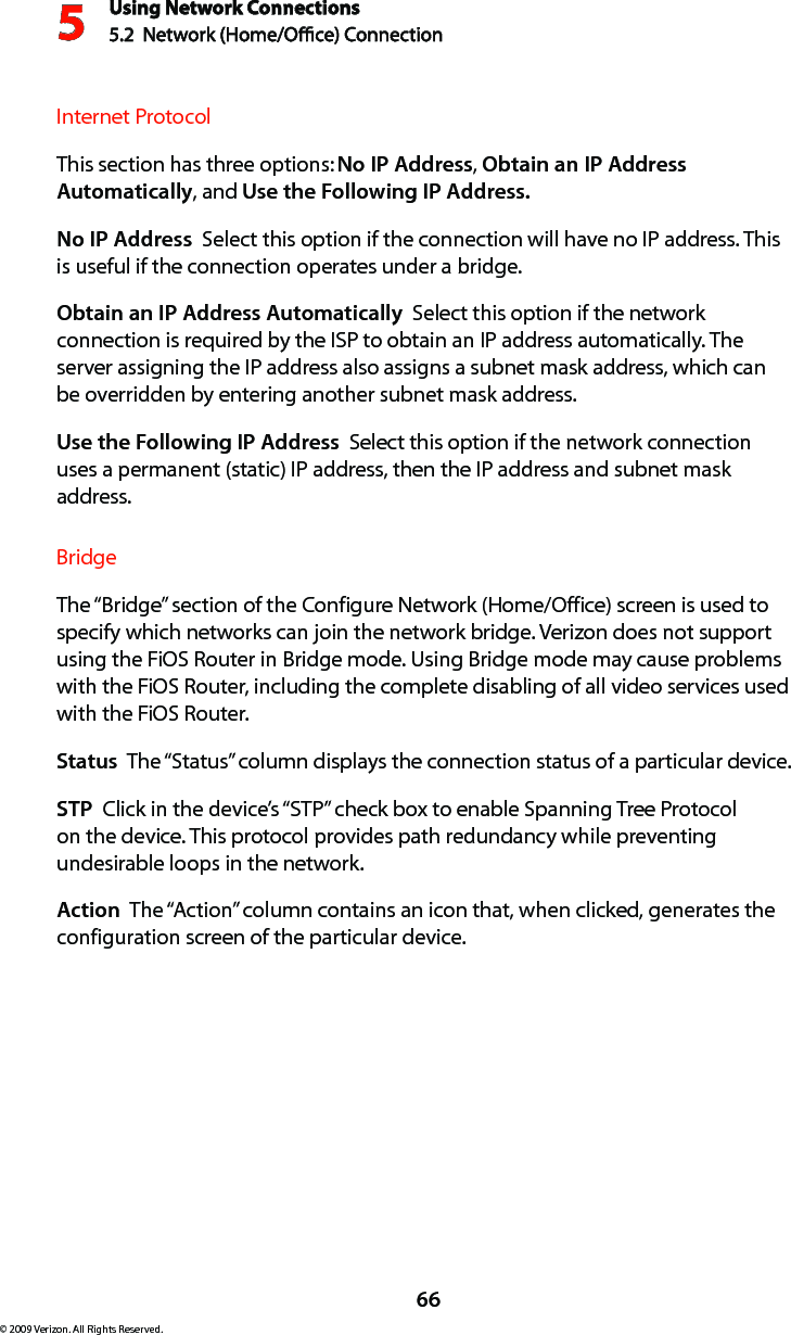 Using Network Connections5.2  Network (Home/Oce) Connection566© 2009 Verizon. All Rights Reserved.Internet ProtocolThis section has three options: No IP Address, Obtain an IP Address Automatically, and Use the Following IP Address. No IP Address  Select this option if the connection will have no IP address. This is useful if the connection operates under a bridge. Obtain an IP Address Automatically  Select this option if the network connection is required by the ISP to obtain an IP address automatically. The server assigning the IP address also assigns a subnet mask address, which can be overridden by entering another subnet mask address.Use the Following IP Address  Select this option if the network connection uses a permanent (static) IP address, then the IP address and subnet mask address. BridgeThe “Bridge” section of the Configure Network (Home/Office) screen is used to specify which networks can join the network bridge. Verizon does not support using the FiOS Router in Bridge mode. Using Bridge mode may cause problems with the FiOS Router, including the complete disabling of all video services used with the FiOS Router. Status  The “Status” column displays the connection status of a particular device.STP  Click in the device’s “STP” check box to enable Spanning Tree Protocol on the device. This protocol provides path redundancy while preventing undesirable loops in the network.Action  The “Action” column contains an icon that, when clicked, generates the configuration screen of the particular device.