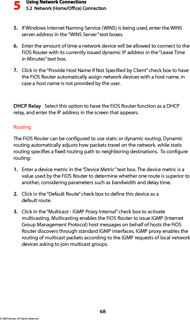 Using Network Connections5.2  Network (Home/Oce) Connection568© 2009 Verizon. All Rights Reserved.If Windows Internet Naming Service (WINS) is being used, enter the WINS 5. server address in the “WINS Server” text boxes. Enter the amount of time a network device will be allowed to connect to the 6. FiOS Router with its currently issued dynamic IP address in the “Lease Time in Minutes” text box.  Click in the “Provide Host Name If Not Specified by Client” check box to have 7. the FiOS Router automatically assign network devices with a host name, in case a host name is not provided by the user. DHCP Relay   Select this option to have the FiOS Router function as a DHCP relay, and enter the IP address in the screen that appears.Routing The FiOS Router can be configured to use static or dynamic routing. Dynamic routing automatically adjusts how packets travel on the network, while static routing specifies a fixed routing path to neighboring destinations.  To configure routing:Enter a device metric in the “Device Metric” text box. The device metric is a 1. value used by the FiOS Router to determine whether one route is superior to another, considering parameters such as bandwidth and delay time. Click in the “Default Route” check box to define this device as a  2. default route. Click in the “Multicast - IGMP Proxy Internal” check box to activate 3. multicasting. Multicasting enables the FiOS Router to issue IGMP (Internet Group Management Protocol) host messages on behalf of hosts the FiOS Router discovers through standard IGMP interfaces. IGMP proxy enables the routing of multicast packets according to the IGMP requests of local network devices asking to join multicast groups.